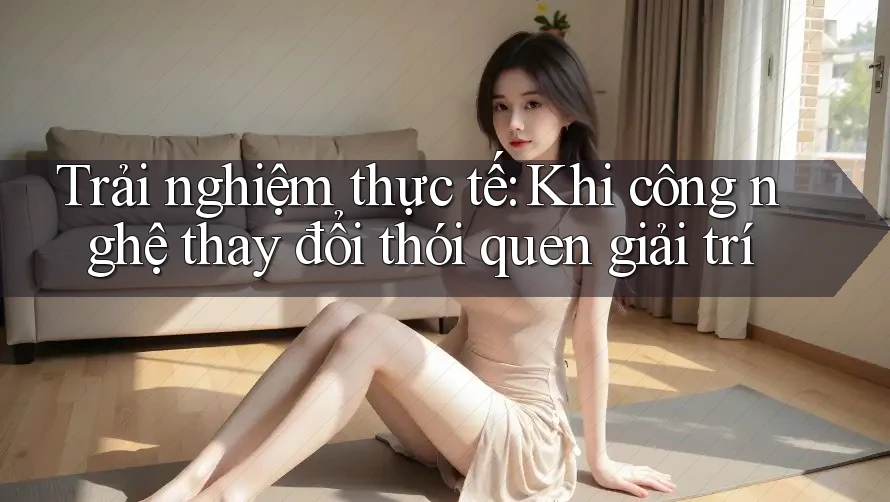 Trải nghiệm thực tế: Khi công nghệ thay đổi thói quen giải trí