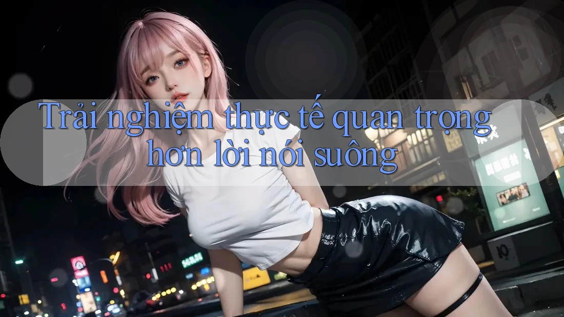 Trải nghiệm thực tế quan trọng hơn lời nói suông Trải nghiệm thực tế quan trọng hơn lời nói suông