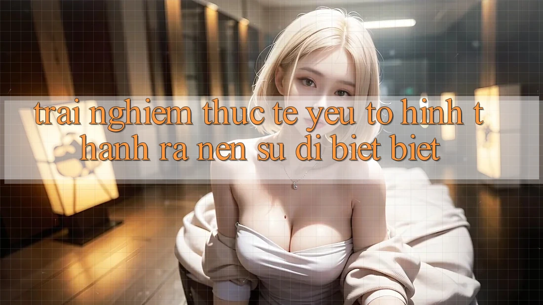 Trải Nghiệm Thực Tế: Yếu Tố Hình thành ra Nên Sự Dị biệt Biệt