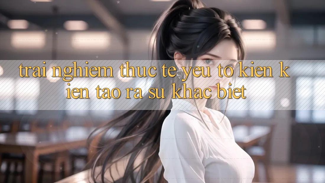 Trải Nghiệm Thực Tế: Yếu Tố Kiến kiến tạo ra Sự Khác biệt Trải Nghiệm Thực Tế: Yếu Tố Kiến kiến tạo ra Sự Khác biệt