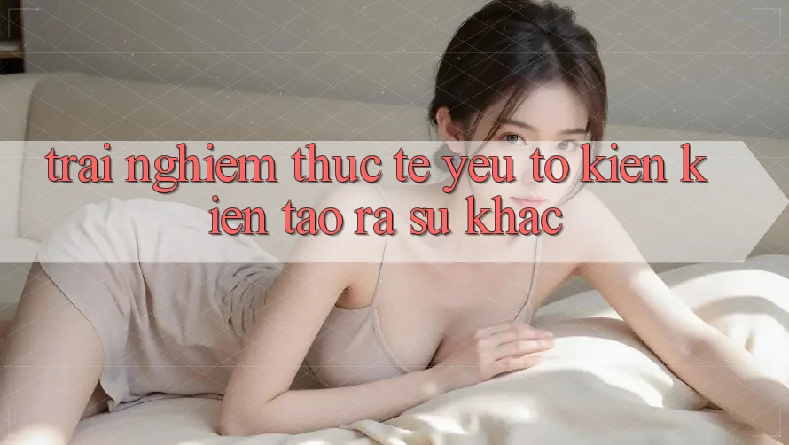 Trải Nghiệm Thực Tế: Yếu Tố Kiến kiến tạo ra Sự Khác Trải Nghiệm Thực Tế: Yếu Tố Kiến kiến tạo ra Sự Khác