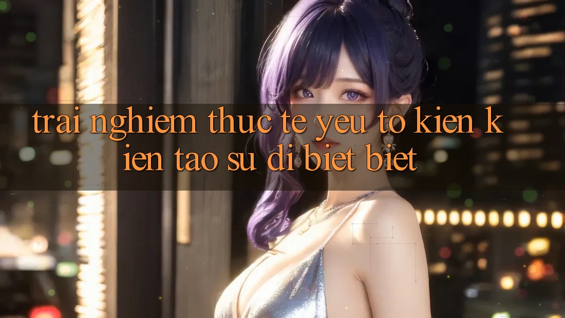 Trải Nghiệm Thực Tế: Yếu Tố Kiến kiến tạo Sự Dị biệt Biệt