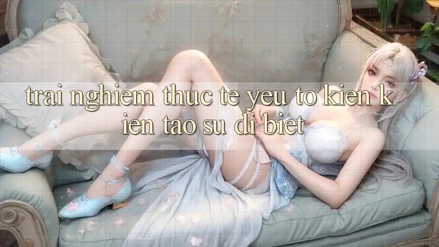 Trải Nghiệm Thực Tế: Yếu Tố Kiến kiến tạo Sự Dị biệt