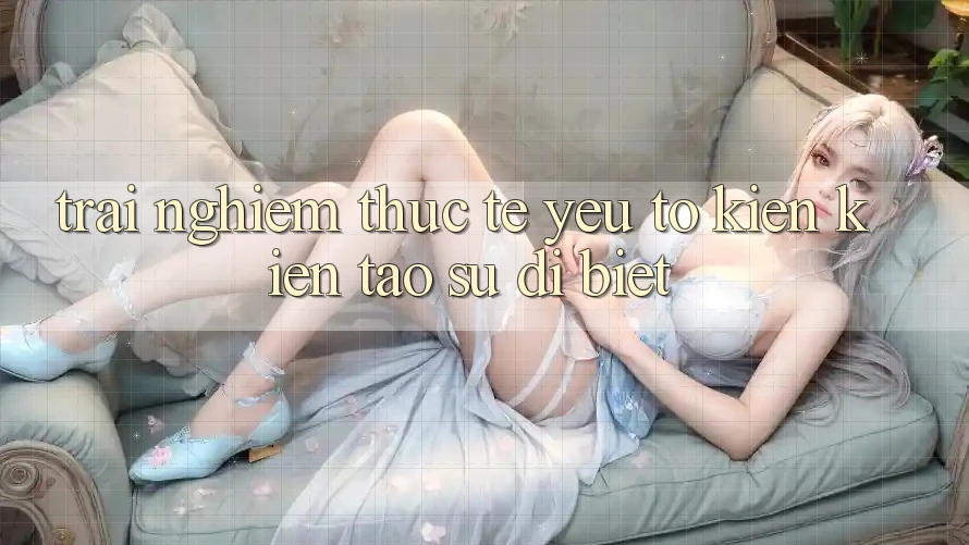 Trải Nghiệm Thực Tế: Yếu Tố Kiến kiến tạo Sự Dị biệt