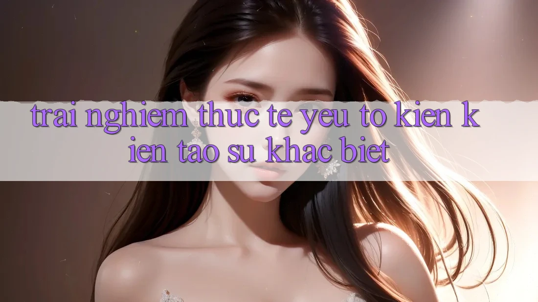 Trải Nghiệm Thực Tế: Yếu Tố Kiến kiến tạo Sự Khác Biệt
