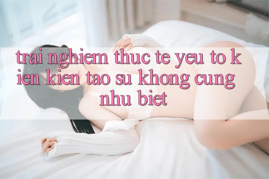 Trải Nghiệm Thực Tế: Yếu Tố Kiến kiến tạo Sự Không cũng như Biệt