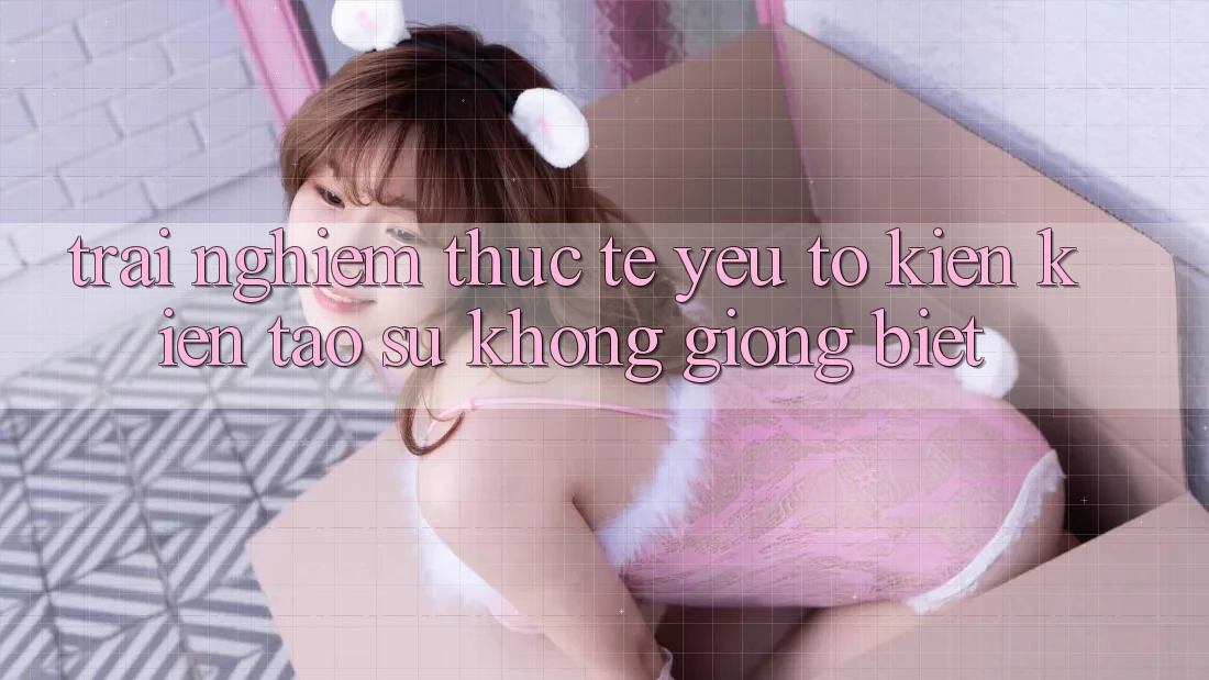 Trải Nghiệm Thực Tế: Yếu Tố Kiến kiến tạo Sự Không giống Biệt