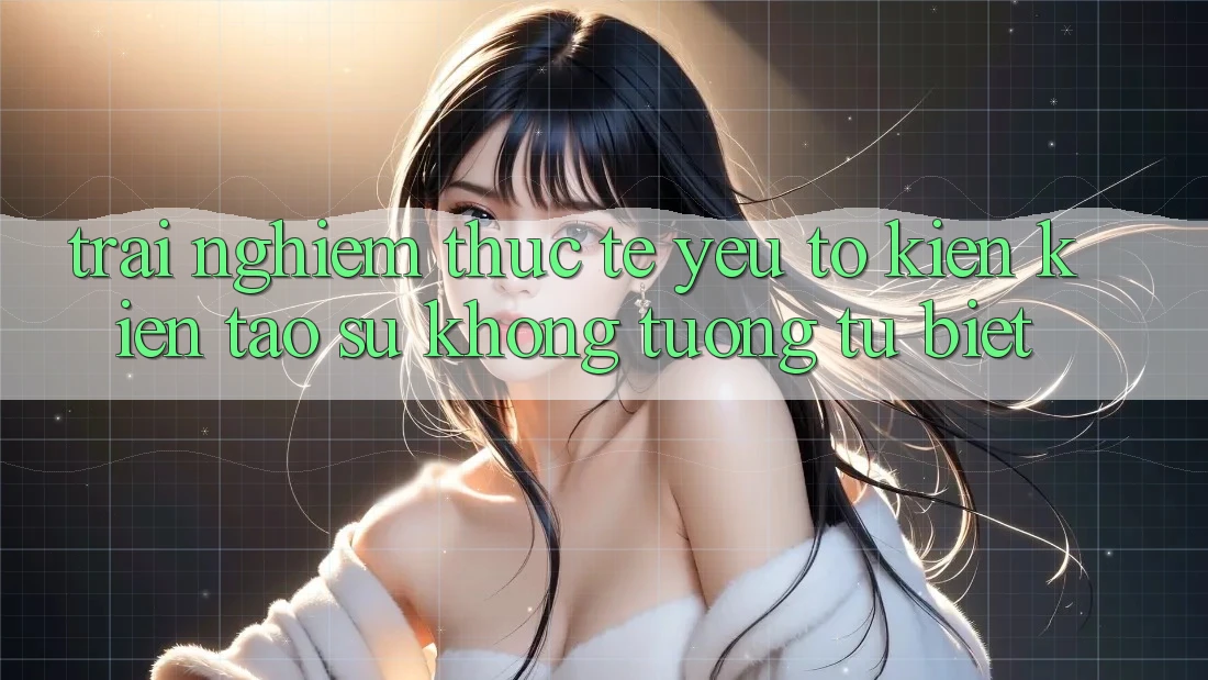Trải Nghiệm Thực Tế: Yếu Tố Kiến kiến tạo Sự Không tương tự Biệt