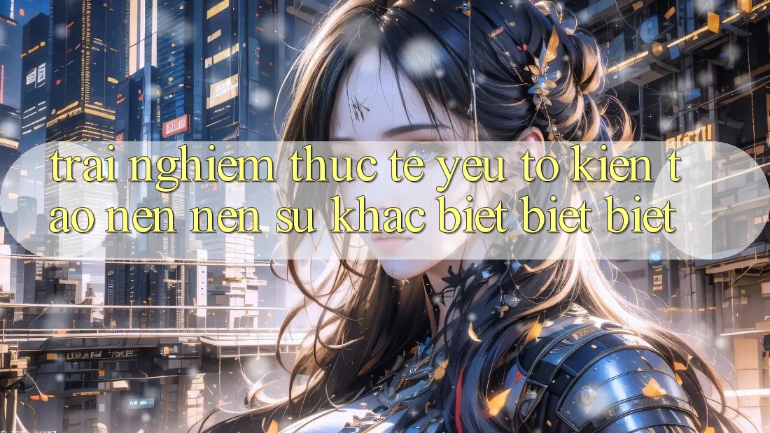 Trải Nghiệm Thực Tế: Yếu Tố Kiến tạo nên Nên Sự Khác biệt biệt Biệt