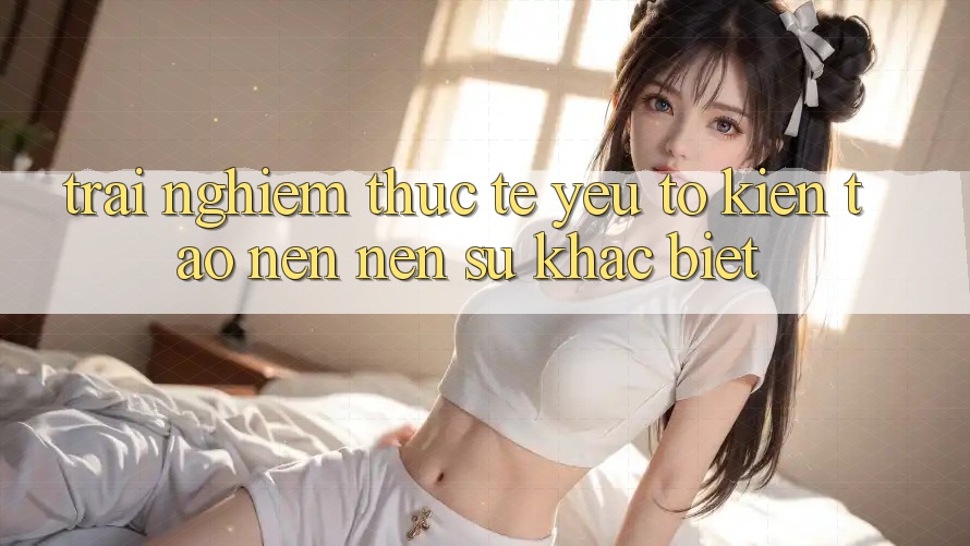 Trải Nghiệm Thực Tế: Yếu Tố Kiến tạo nên Nên Sự Khác Biệt Trải Nghiệm Thực Tế: Yếu Tố Kiến tạo nên Nên Sự Khác Biệt