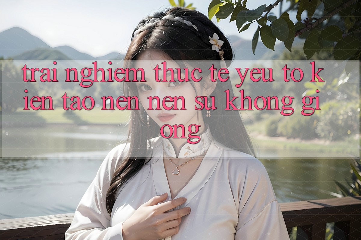 Trải Nghiệm Thực Tế: Yếu Tố Kiến tạo nên Nên Sự Không giống