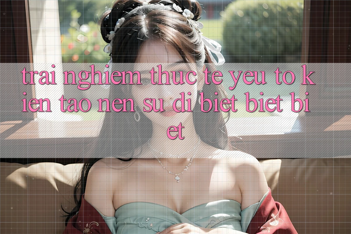 Trải nghiệm Thực Tế: Yếu Tố Kiến tạo Nên Sự Dị biệt biệt Biệt