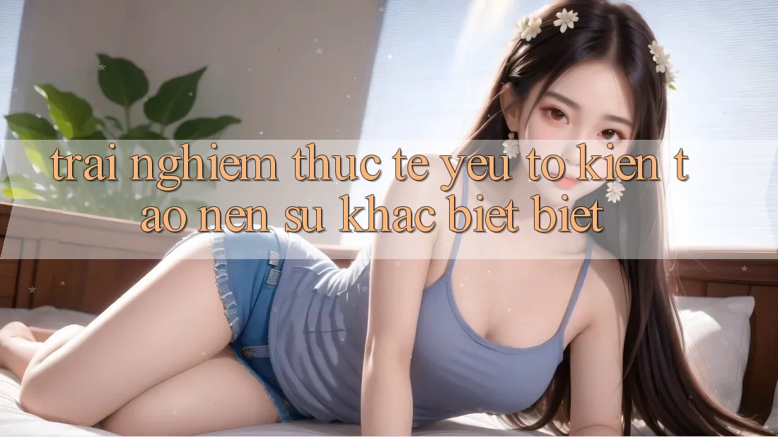 Trải nghiệm Thực Tế: Yếu Tố Kiến tạo nên Sự Khác biệt Biệt