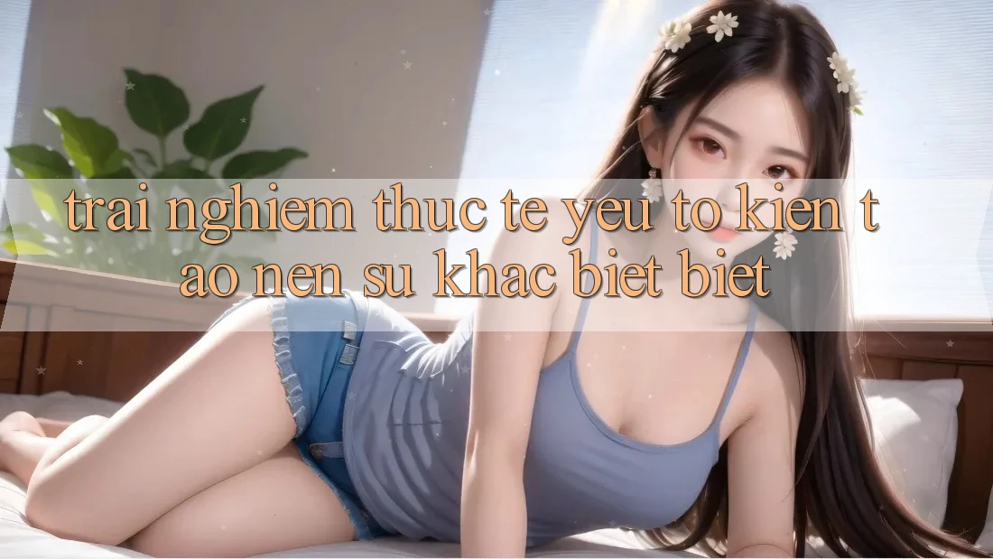 Trải Nghiệm Thực Tế: Yếu Tố Kiến tạo Nên Sự Khác biệt Biệt