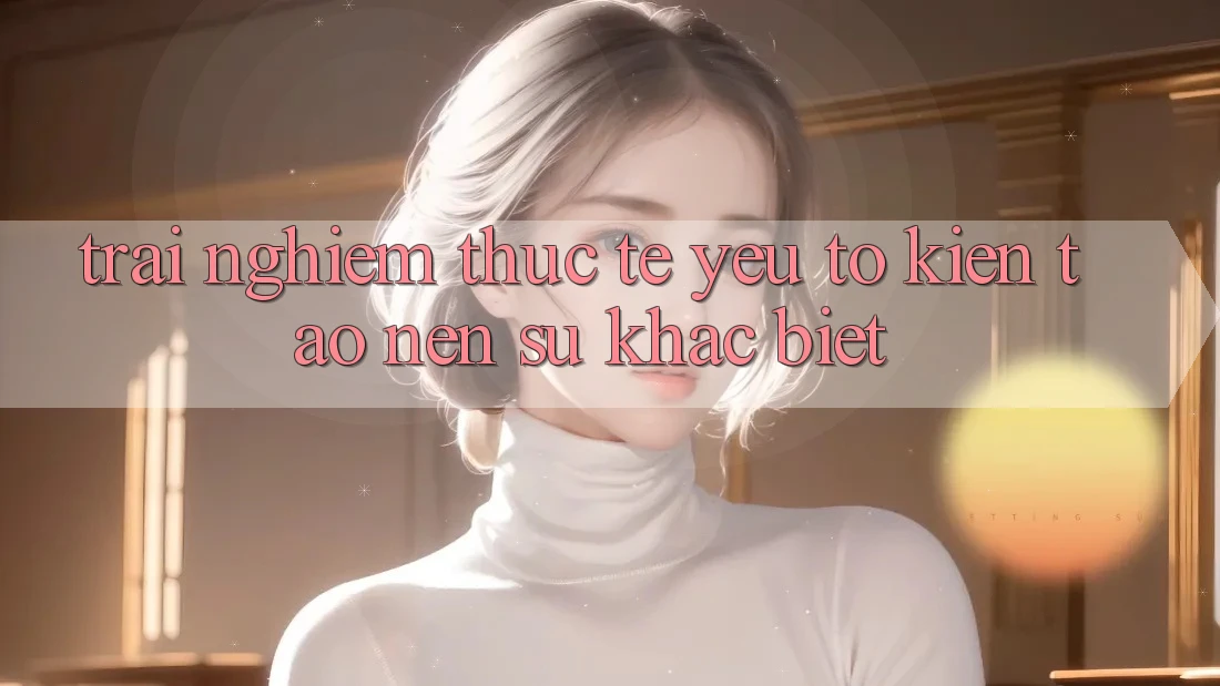 Trải nghiệm Thực Tế: Yếu Tố Kiến tạo Nên Sự Khác biệt