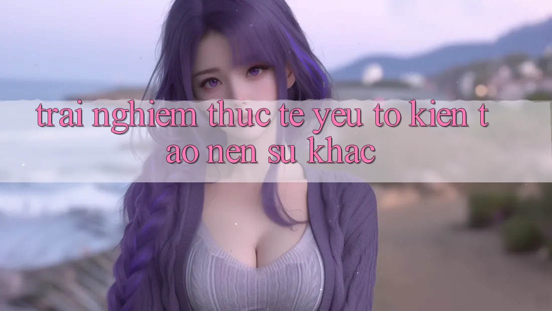 Trải nghiệm Thực Tế: Yếu Tố Kiến tạo Nên Sự Khác