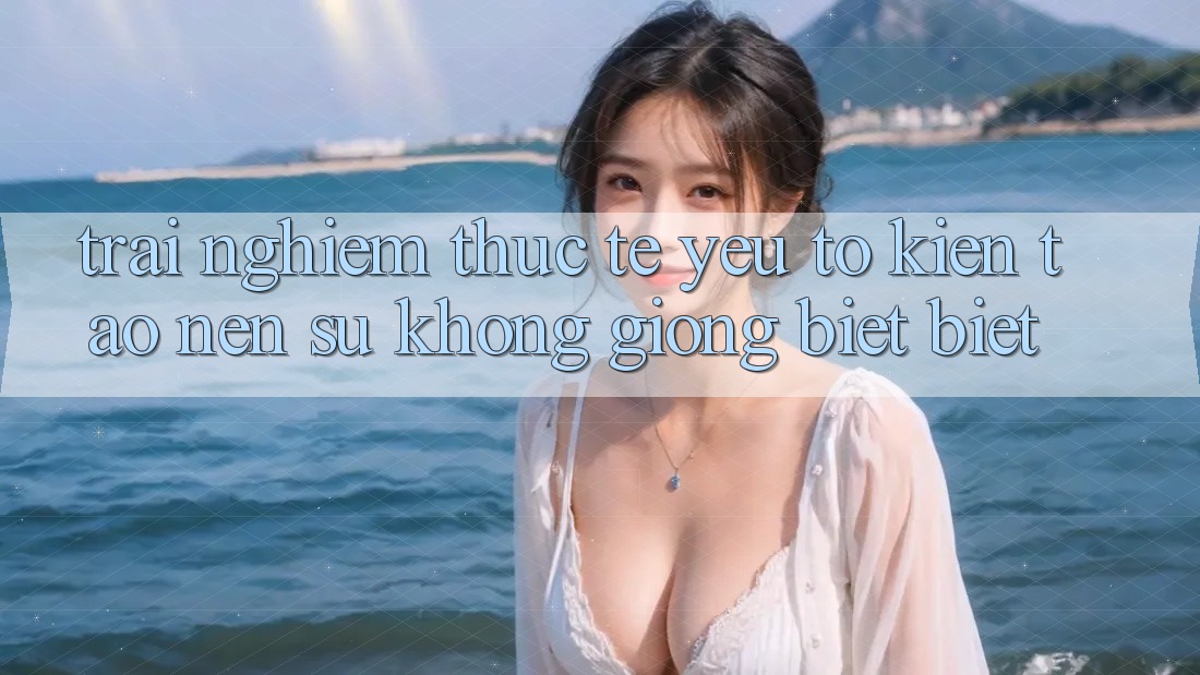 Trải nghiệm Thực Tế: Yếu Tố Kiến tạo Nên Sự Không giống biệt Biệt