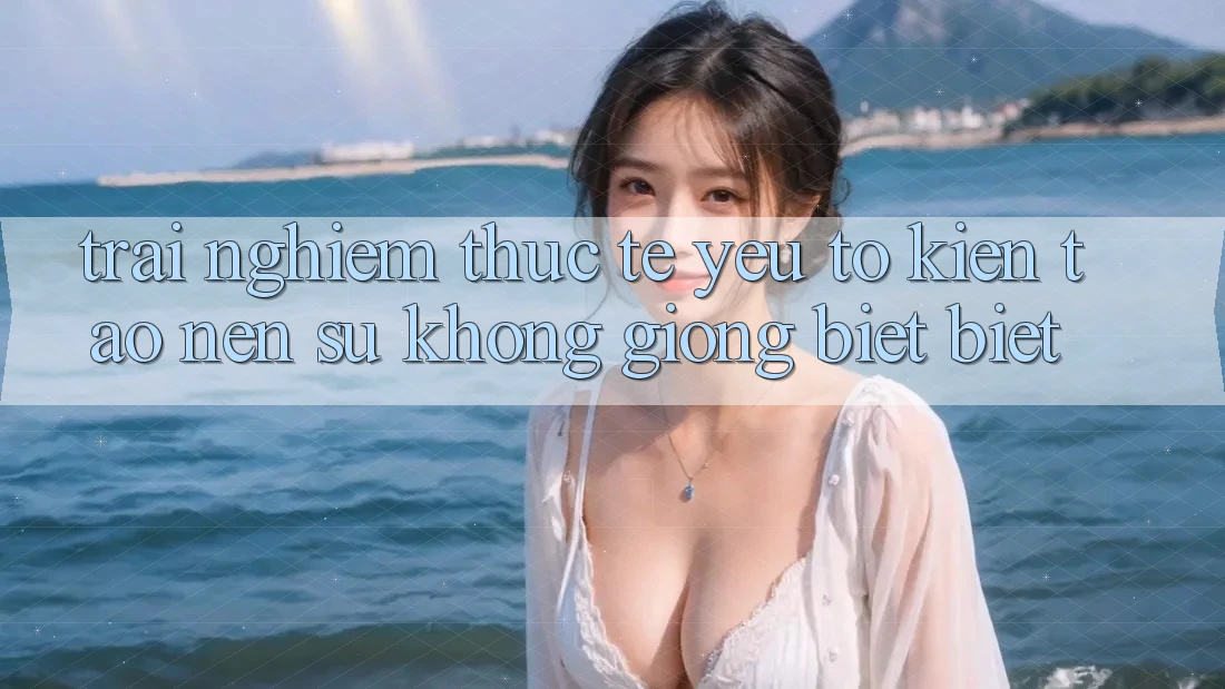 Trải Nghiệm Thực Tế: Yếu Tố Kiến tạo Nên Sự Không giống biệt Biệt