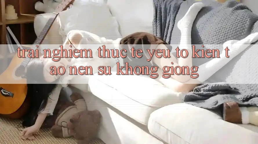 Trải Nghiệm Thực Tế: Yếu Tố Kiến tạo nên Sự Không giống