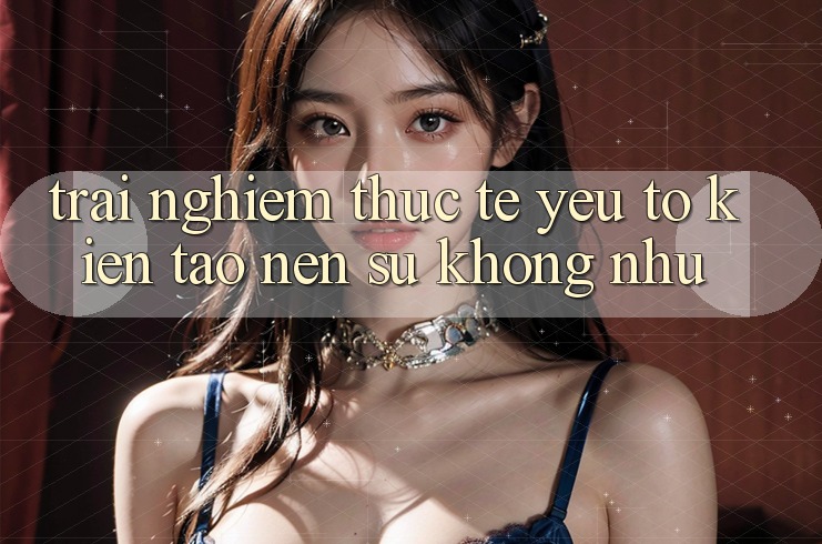 Trải Nghiệm Thực Tế: Yếu Tố Kiến tạo Nên Sự Không như