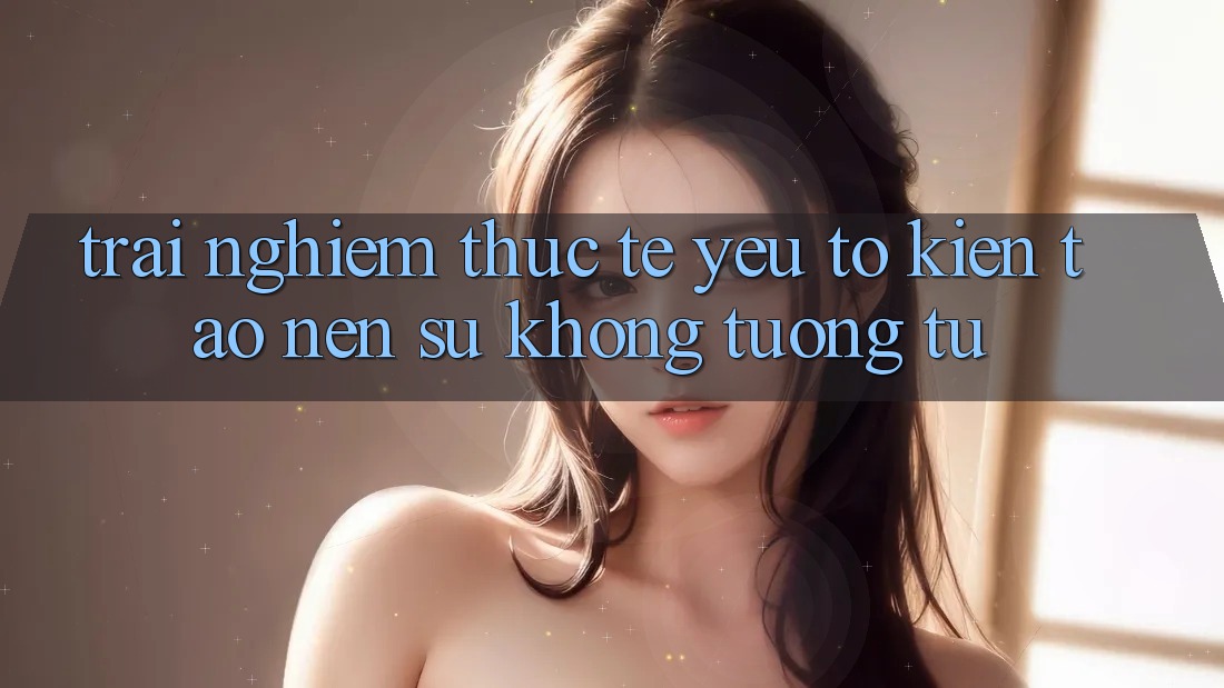 Trải nghiệm Thực Tế: Yếu Tố Kiến tạo Nên Sự Không tương tự