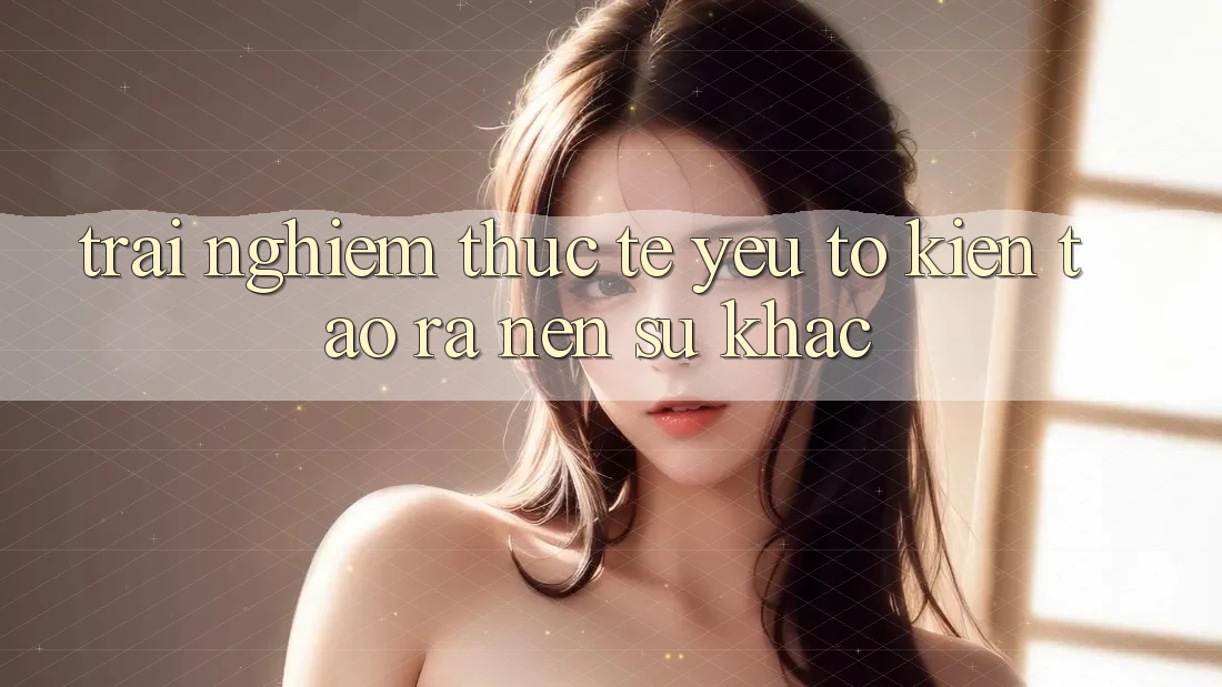 Trải Nghiệm Thực Tế: Yếu Tố Kiến tạo ra nên Sự Khác