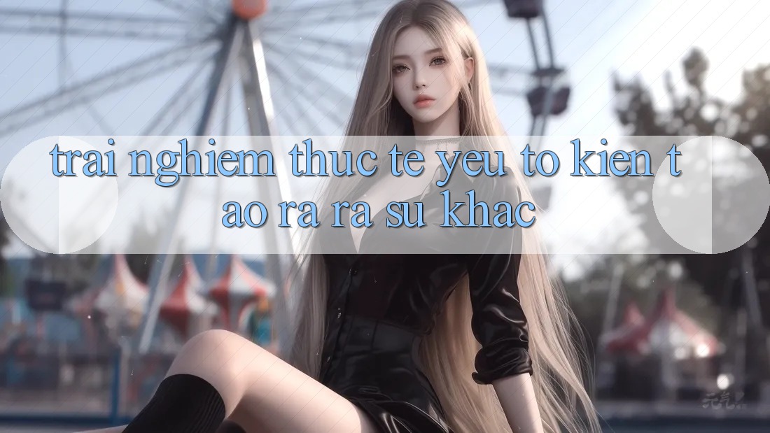 Trải Nghiệm Thực Tế: Yếu Tố Kiến tạo ra ra Sự Khác