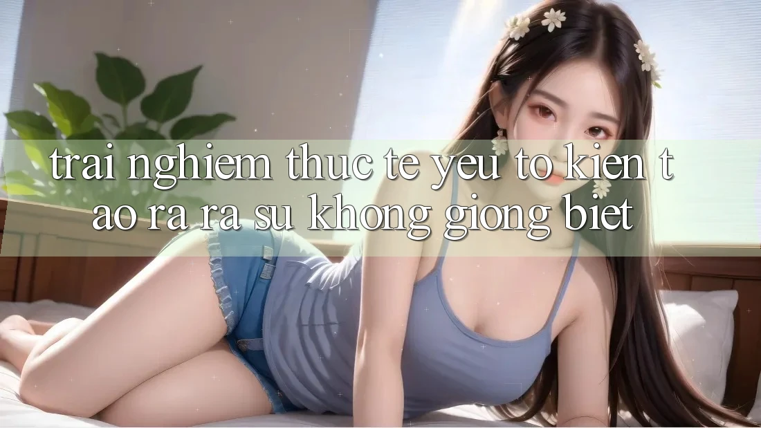 Trải Nghiệm Thực Tế: Yếu Tố Kiến tạo ra ra Sự Không giống Biệt