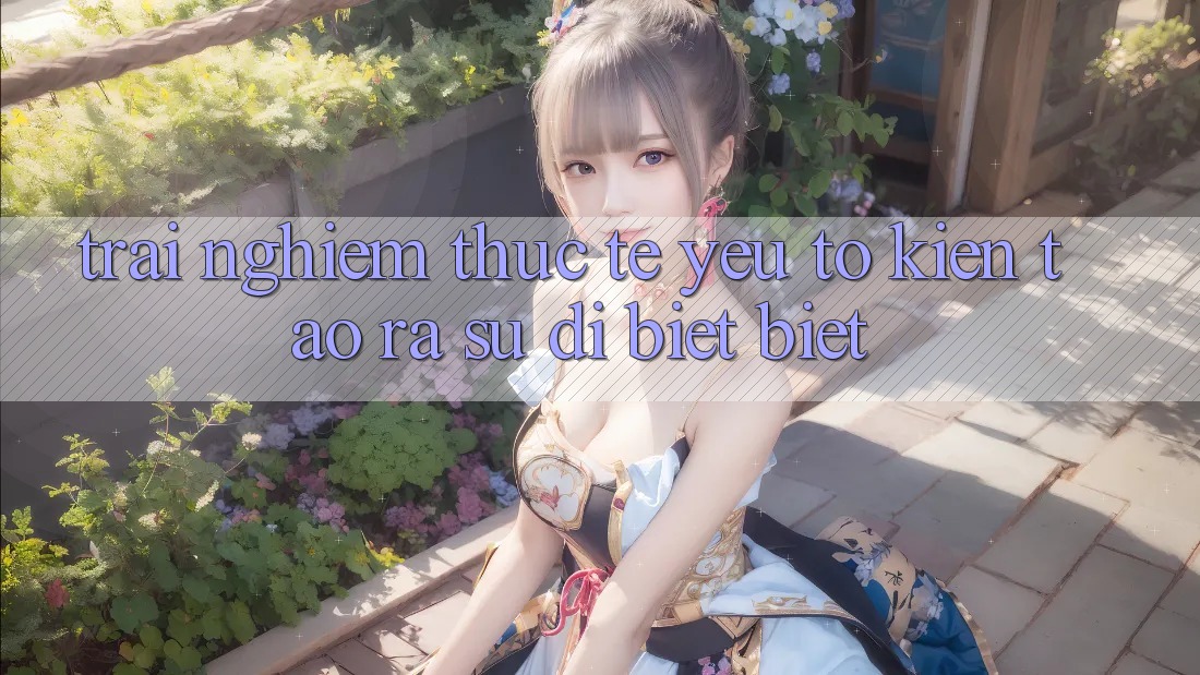 Trải Nghiệm Thực Tế: Yếu Tố Kiến tạo ra Sự Dị biệt Biệt