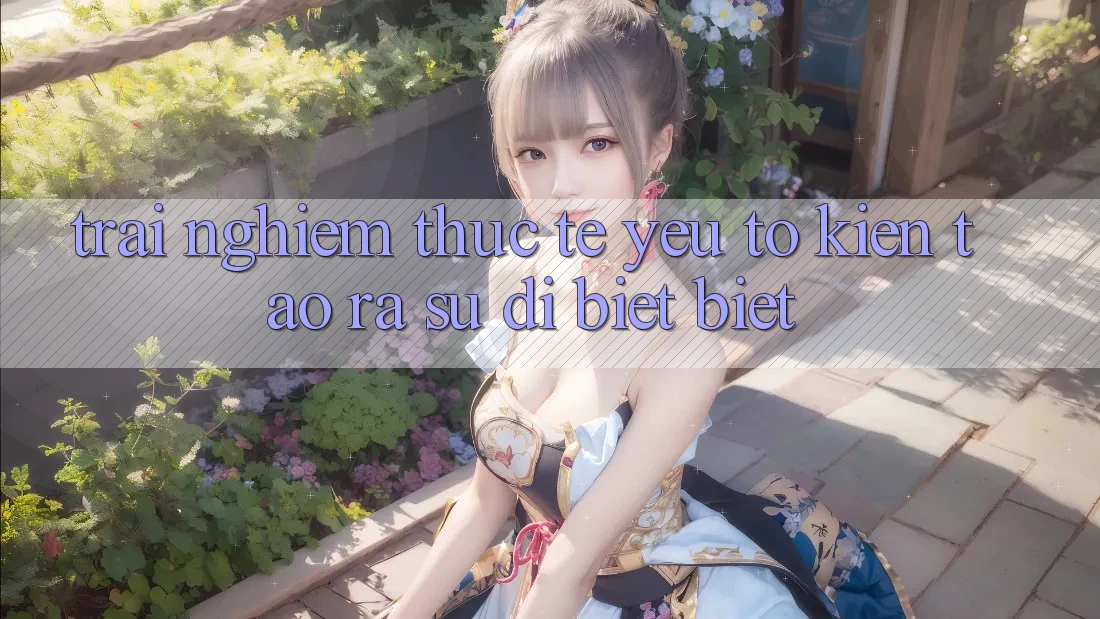 Trải nghiệm Thực Tế: Yếu Tố Kiến tạo ra Sự Dị biệt Biệt