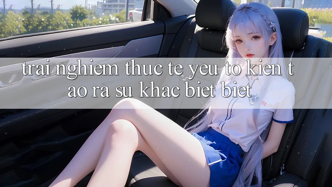 Trải Nghiệm Thực Tế: Yếu Tố Kiến tạo ra Sự Khác biệt Biệt