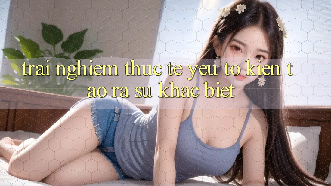 Trải Nghiệm Thực Tế: Yếu Tố Kiến tạo ra Sự Khác biệt