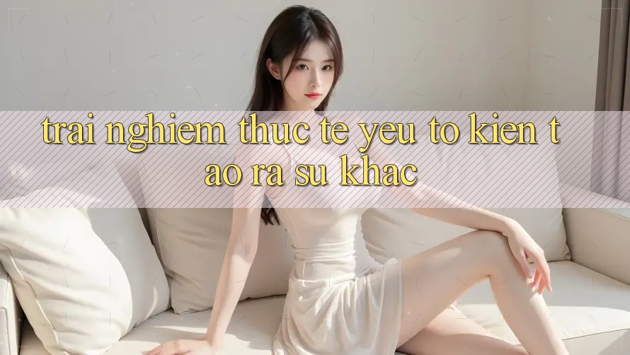 Trải Nghiệm Thực Tế: Yếu Tố Kiến tạo ra Sự Khác