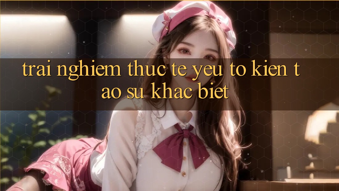 Trải Nghiệm Thực Tế: Yếu Tố Kiến tạo Sự Khác biệt Trải Nghiệm Thực Tế: Yếu Tố Kiến tạo Sự Khác biệt