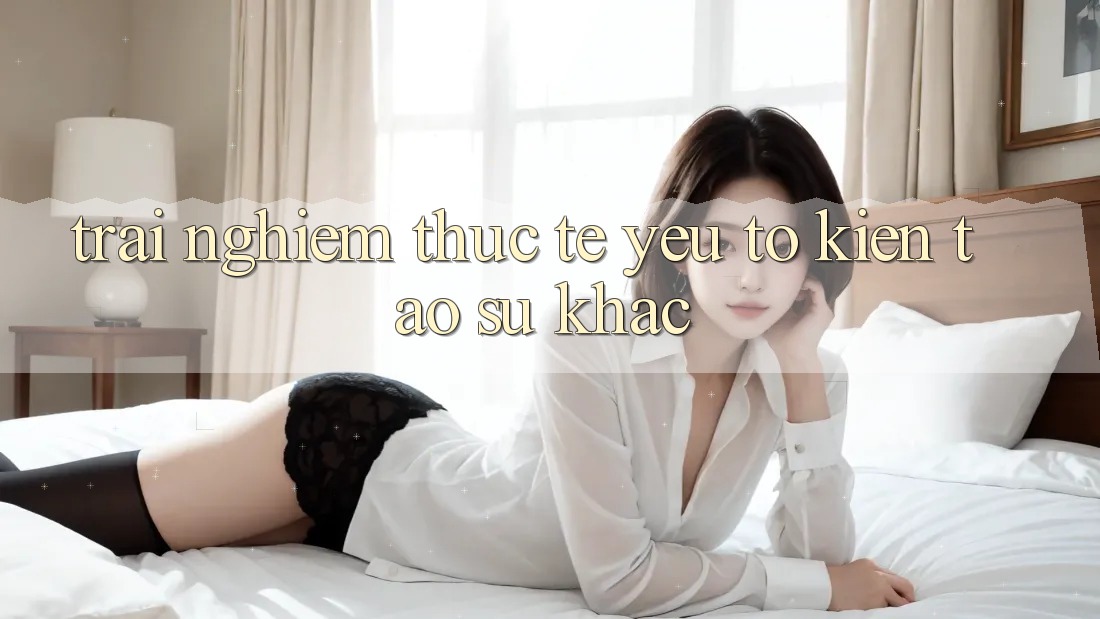 Trải Nghiệm Thực Tế: Yếu Tố Kiến tạo Sự Khác Trải Nghiệm Thực Tế: Yếu Tố Kiến tạo Sự Khác