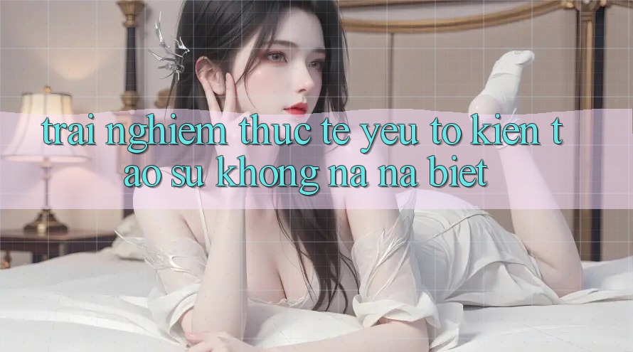 Trải Nghiệm Thực Tế: Yếu Tố Kiến tạo Sự Không na ná Biệt Trải Nghiệm Thực Tế: Yếu Tố Kiến tạo Sự Không na ná Biệt