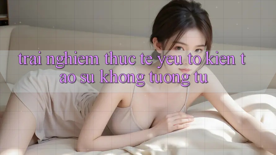 Trải nghiệm Thực Tế: Yếu Tố Kiến tạo Sự Không tương tự
