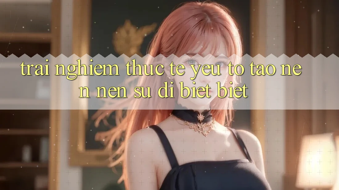 Trải Nghiệm Thực Tế: Yếu Tố Tạo nên Nên Sự Dị biệt Biệt