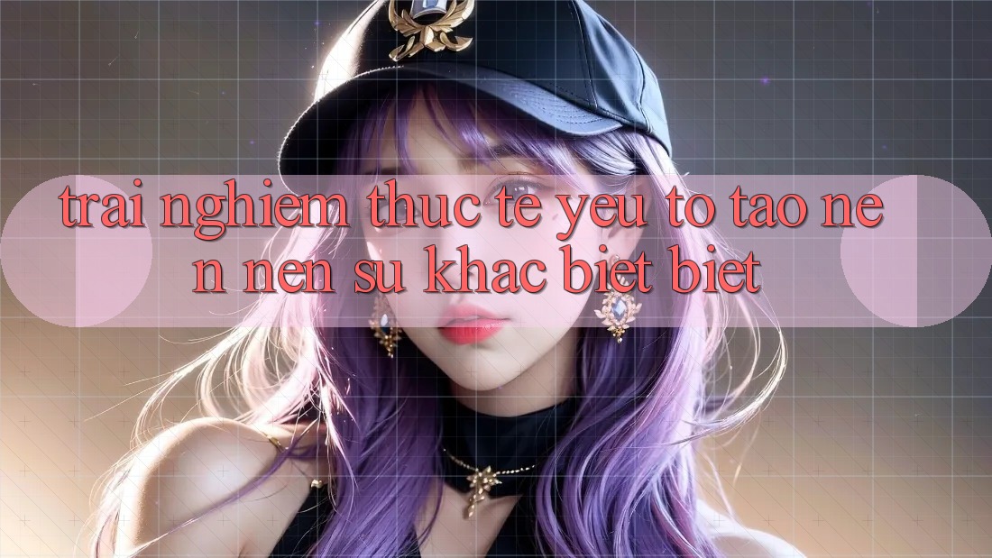 Trải Nghiệm Thực Tế: Yếu Tố Tạo nên Nên Sự Khác biệt Biệt