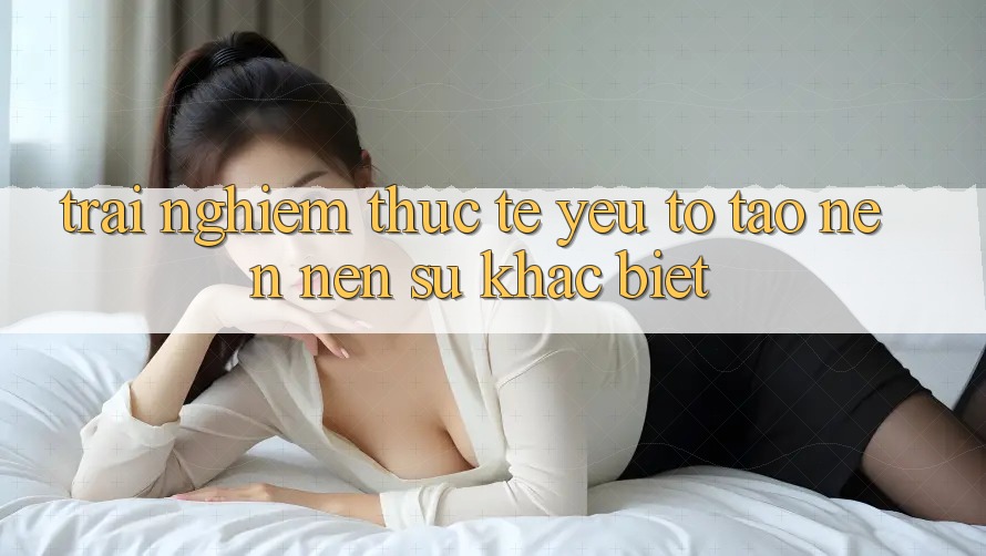 Trải Nghiệm Thực Tế: Yếu Tố Tạo nên Nên Sự Khác biệt