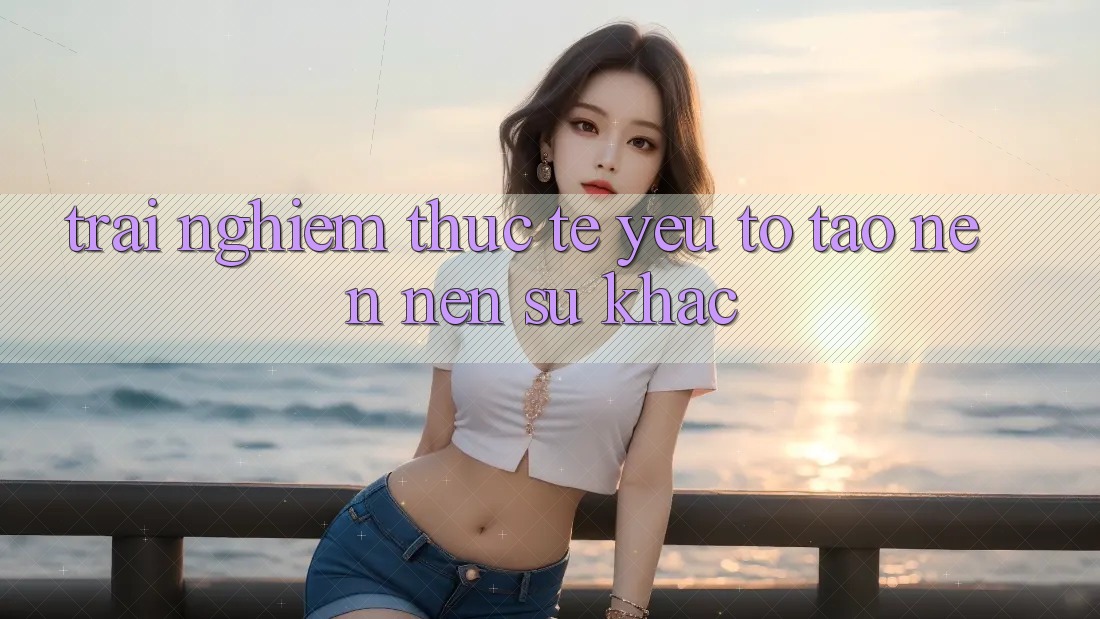 Trải Nghiệm Thực Tế: Yếu Tố Tạo nên Nên Sự Khác