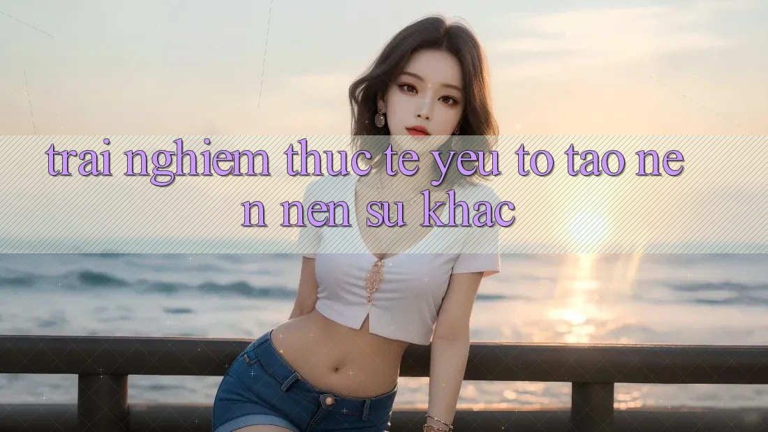 Trải Nghiệm Thực Tế: Yếu Tố Tạo nên Nên Sự Khác