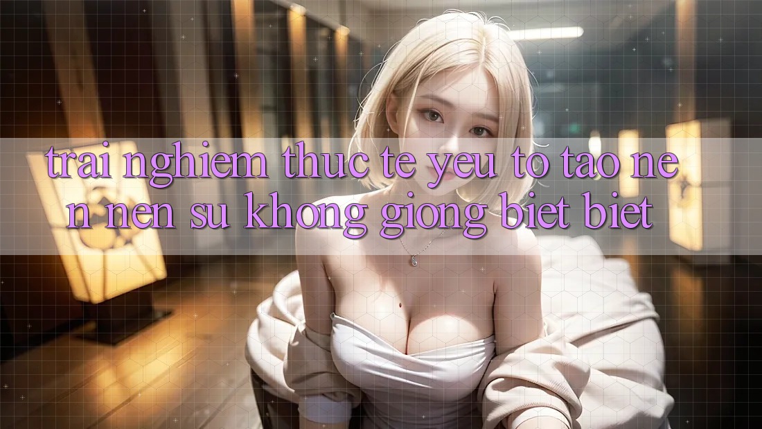 Trải Nghiệm Thực Tế: Yếu Tố Tạo nên Nên Sự Không giống biệt Biệt