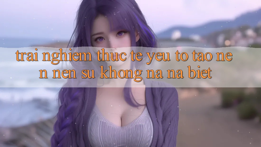 Trải Nghiệm Thực Tế: Yếu Tố Tạo nên Nên Sự Không na ná Biệt