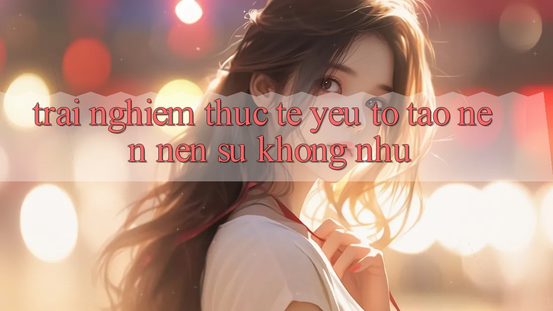 Trải Nghiệm Thực Tế: Yếu Tố Tạo nên Nên Sự Không như