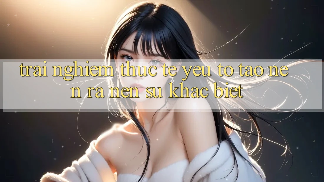 Trải Nghiệm Thực Tế: Yếu Tố Tạo nên ra Nên Sự Khác Biệt