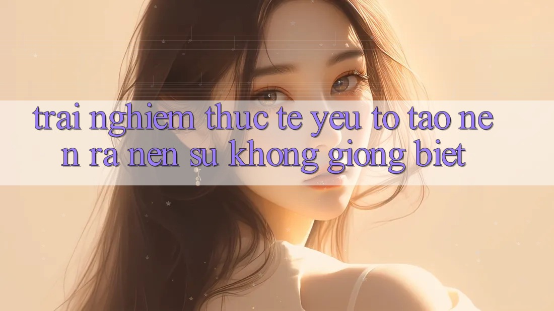 Trải Nghiệm Thực Tế: Yếu Tố Tạo nên ra Nên Sự Không giống Biệt