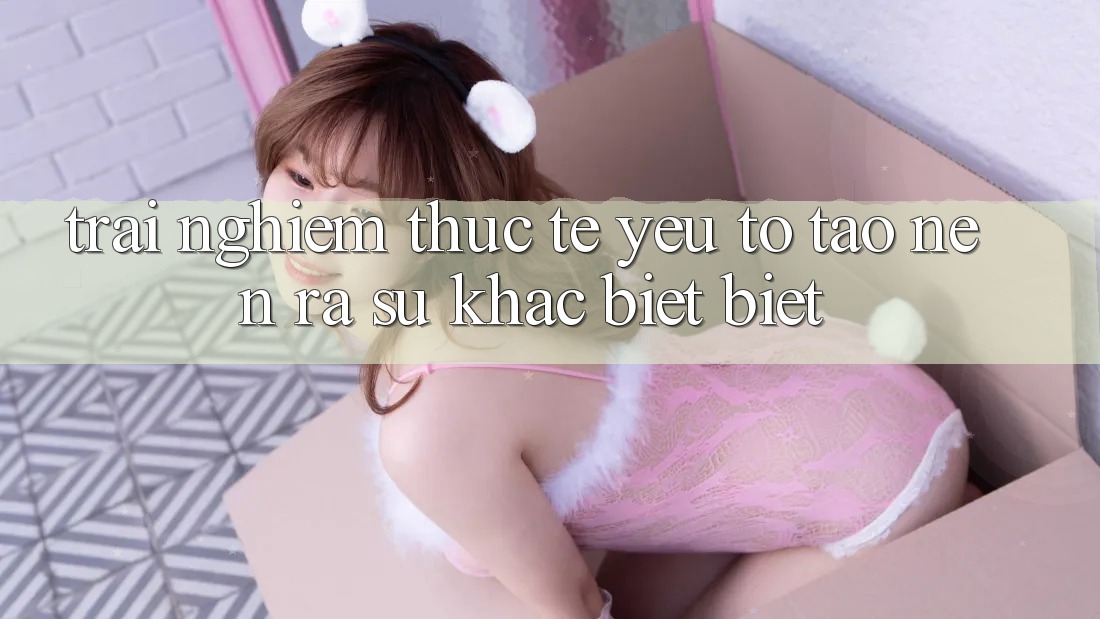 Trải Nghiệm Thực Tế: Yếu Tố Tạo nên ra Sự Khác biệt Biệt