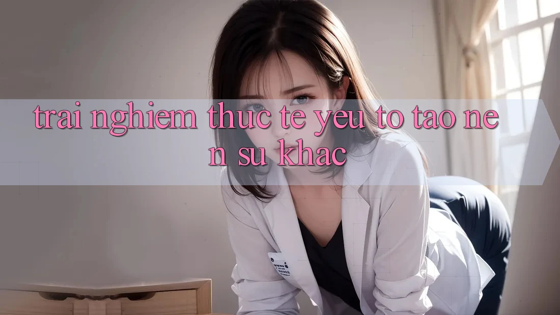 Trải Nghiệm Thực Tế: Yếu Tố Tạo Nên Sự Khác