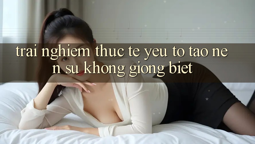 Trải Nghiệm Thực Tế: Yếu Tố Tạo nên Sự Không giống Biệt